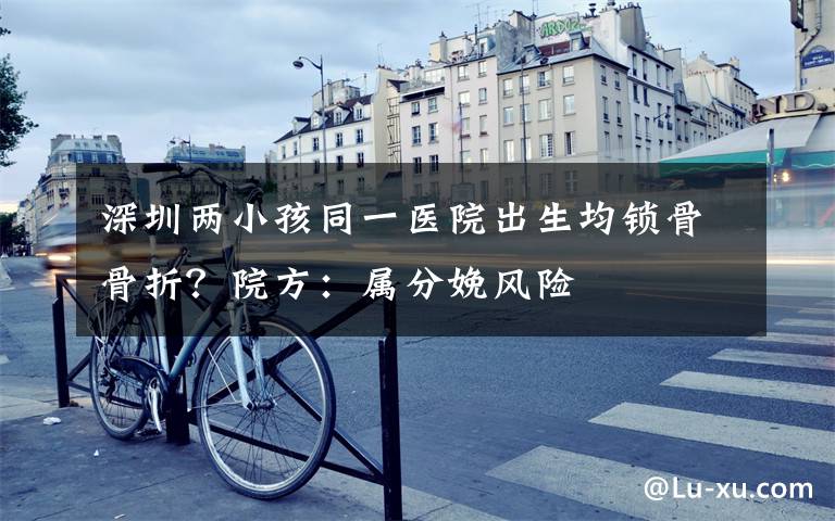 深圳两小孩同一医院出生均锁骨骨折？院方：属分娩风险