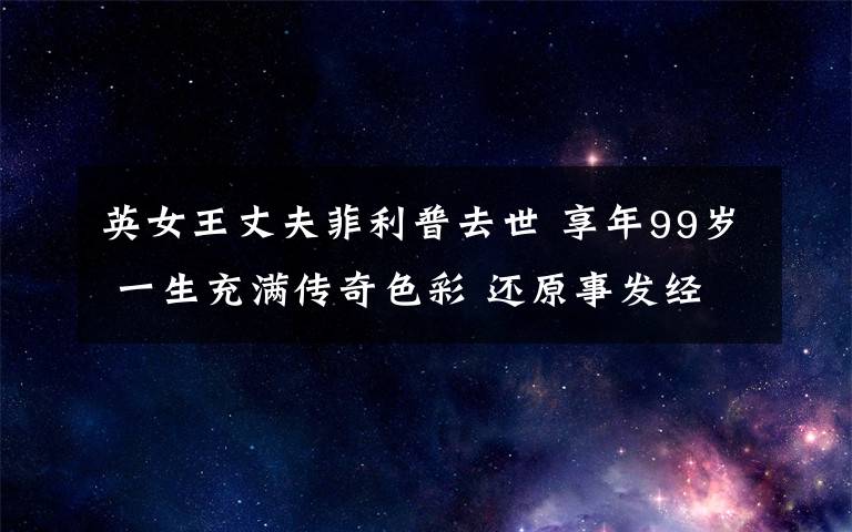 英女王丈夫菲利普去世 享年99岁 一生充满传奇色彩 还原事发经过及背后真相！
