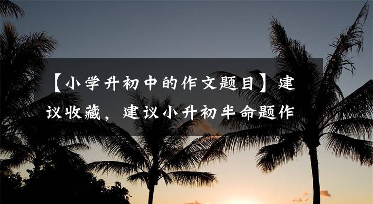 【小学升初中的作文题目】建议收藏，建议小升初半命题作文的一般题目和写作要点。