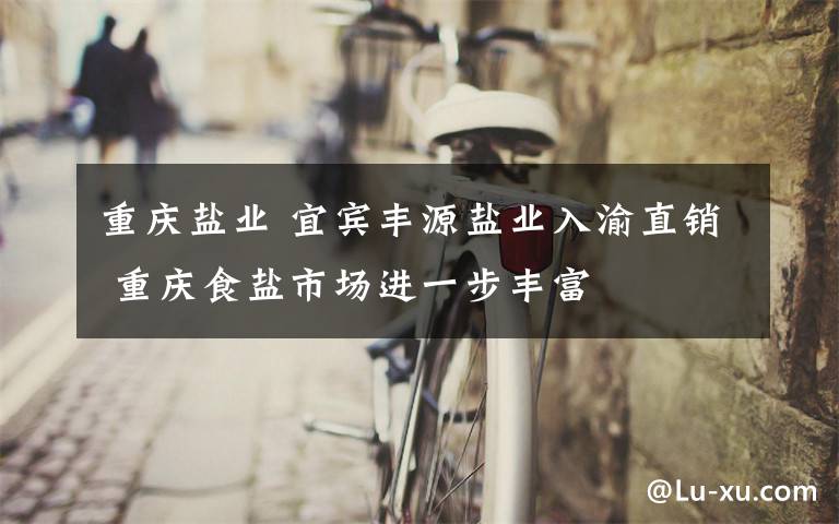 重庆盐业 宜宾丰源盐业入渝直销 重庆食盐市场进一步丰富