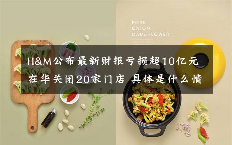 H&M公布最新财报亏损超10亿元 在华关闭20家门店 具体是什么情况？