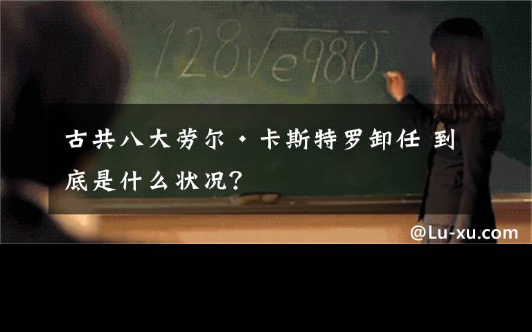 古共八大劳尔·卡斯特罗卸任 到底是什么状况？