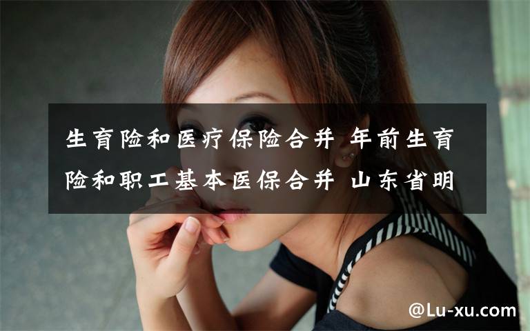 生育险和医疗保险合并 年前生育险和职工基本医保合并 山东省明确两项保险合并后缴费比例、基数等