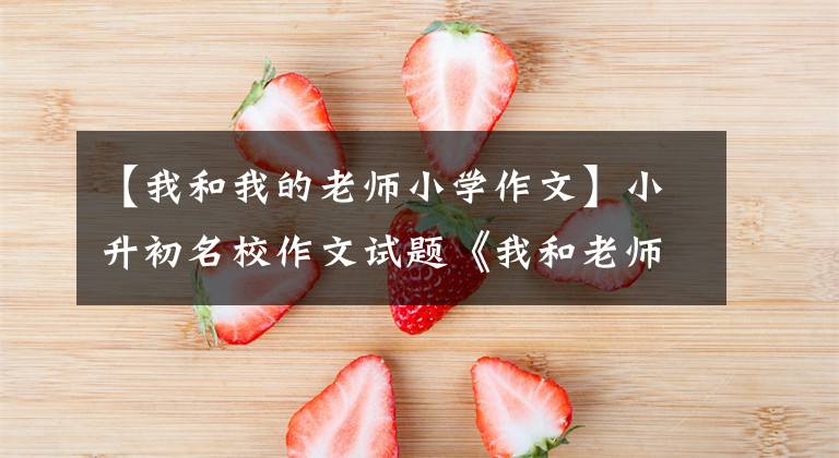 【我和我的老师小学作文】小升初名校作文试题《我和老师》，作文方法指导和优秀范文鉴赏。