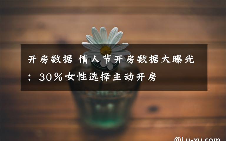 开房数据 情人节开房数据大曝光：30％女性选择主动开房