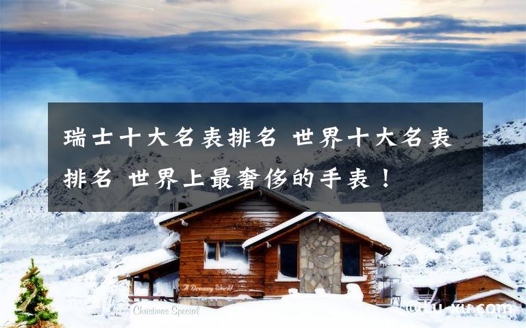 瑞士十大名表排名 世界十大名表排名 世界上最奢侈的手表！