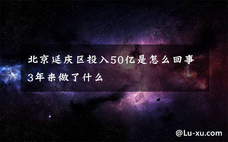 北京延庆区投入50亿是怎么回事3年来做了什么