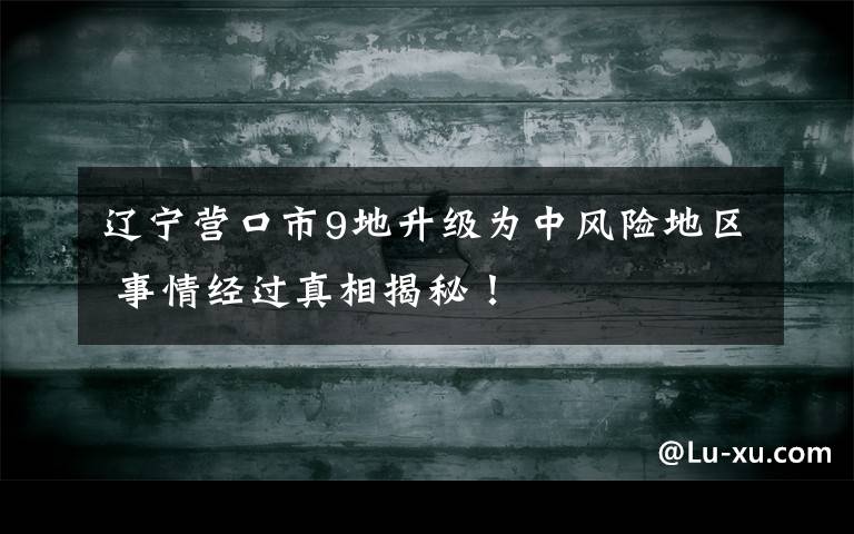 辽宁营口市9地升级为中风险地区 事情经过真相揭秘！