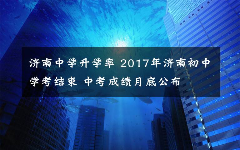 济南中学升学率 2017年济南初中学考结束 中考成绩月底公布