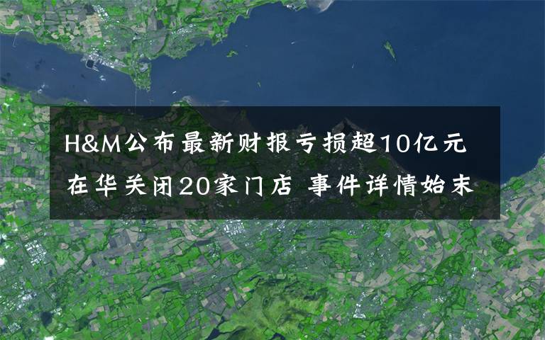 H&M公布最新财报亏损超10亿元 在华关闭20家门店 事件详情始末介绍！