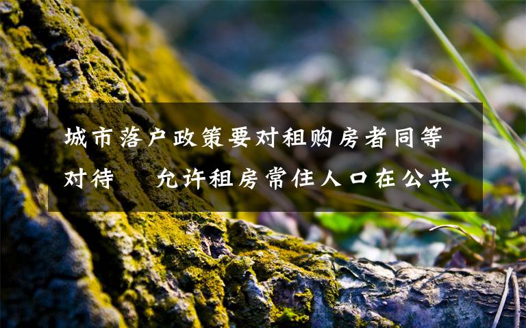 城市落户政策要对租购房者同等对待  允许租房常住人口在公共户口落户 过程真相详细揭秘！