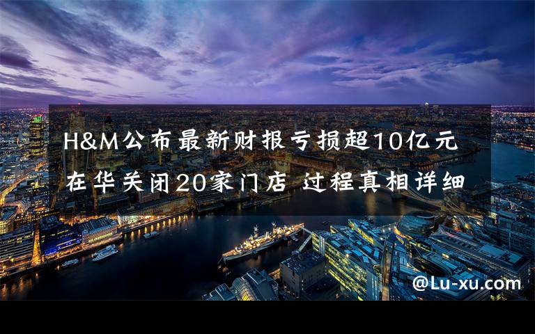 H&M公布最新财报亏损超10亿元 在华关闭20家门店 过程真相详细揭秘！