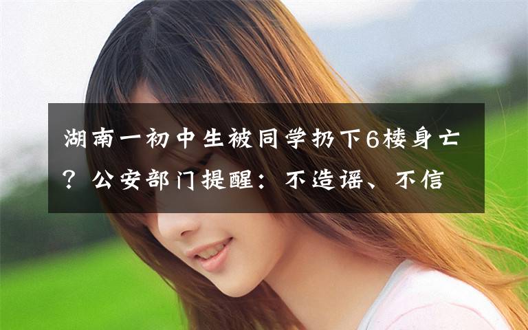 湖南一初中生被同学扔下6楼身亡？公安部门提醒：不造谣、不信谣、不传谣 还原事发经过及背后原因！
