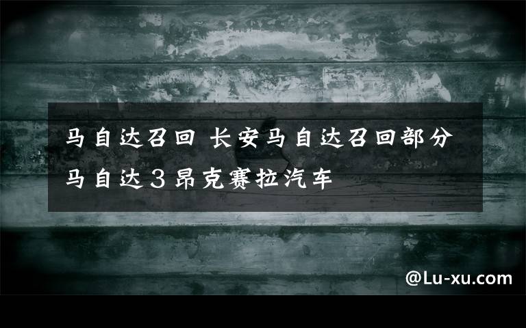马自达召回 长安马自达召回部分马自达３昂克赛拉汽车