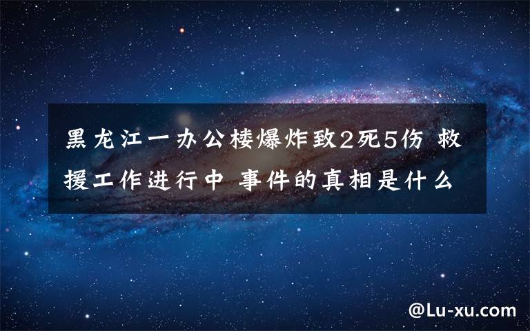 黑龙江一办公楼爆炸致2死5伤 救援工作进行中 事件的真相是什么？