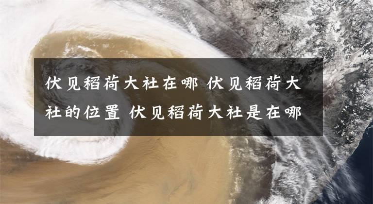 伏见稻荷大社在哪 伏见稻荷大社的位置 伏见稻荷大社是在哪里