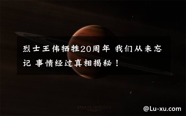 烈士王伟牺牲20周年 我们从未忘记 事情经过真相揭秘！