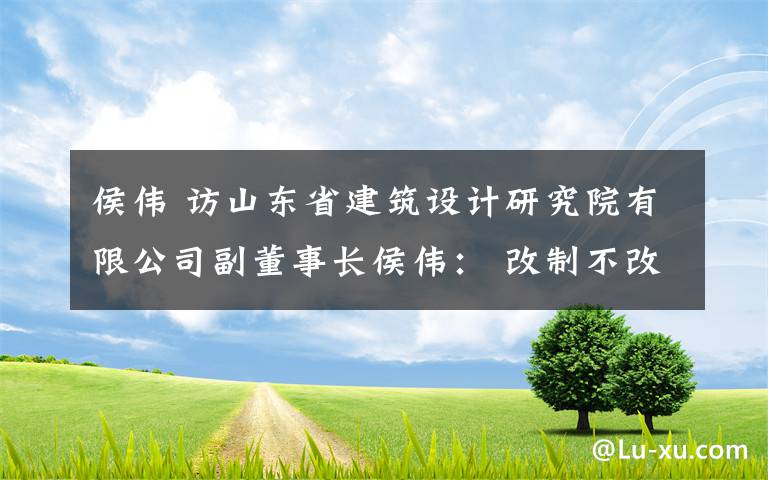 侯伟 访山东省建筑设计研究院有限公司副董事长侯伟： 改制不改初心，以设计专长服务社会