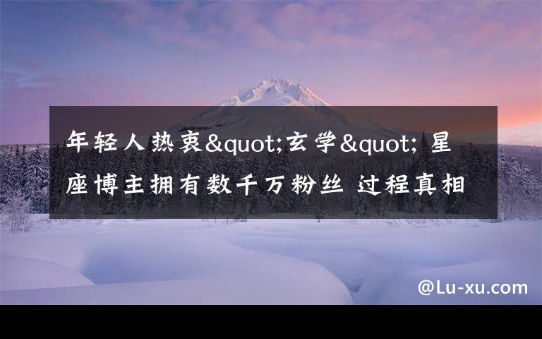 年轻人热衷"玄学" 星座博主拥有数千万粉丝 过程真相详细揭秘！