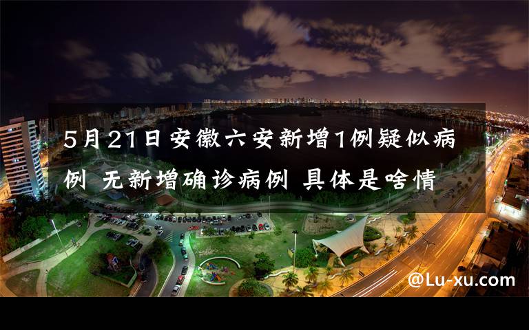 5月21日安徽六安新增1例疑似病例 无新增确诊病例 具体是啥情况?
