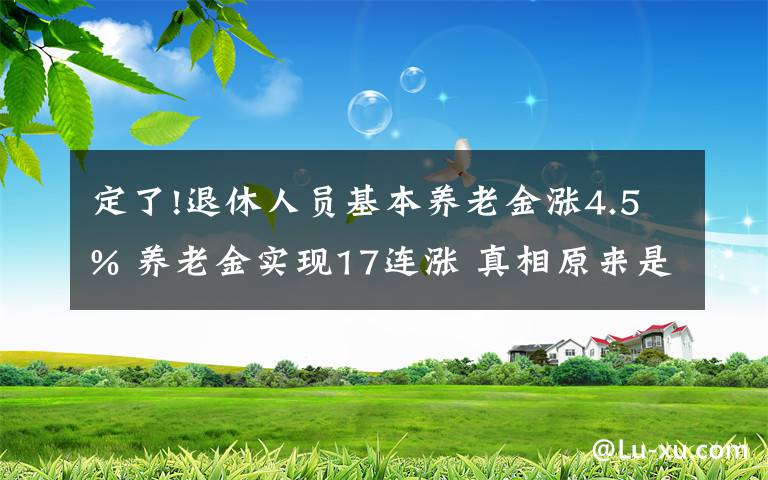定了!退休人员基本养老金涨4.5% 养老金实现17连涨 真相原来是这样！