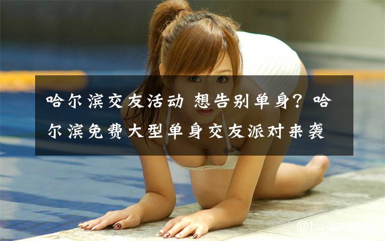 哈尔滨交友活动 想告别单身？哈尔滨免费大型单身交友派对来袭！