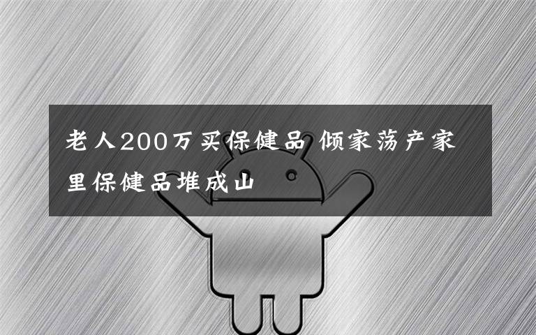 老人200万买保健品 倾家荡产家里保健品堆成山
