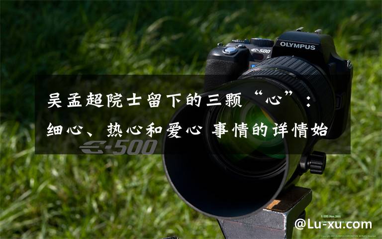 吴孟超院士留下的三颗“心”：细心、热心和爱心 事情的详情始末是怎么样了！