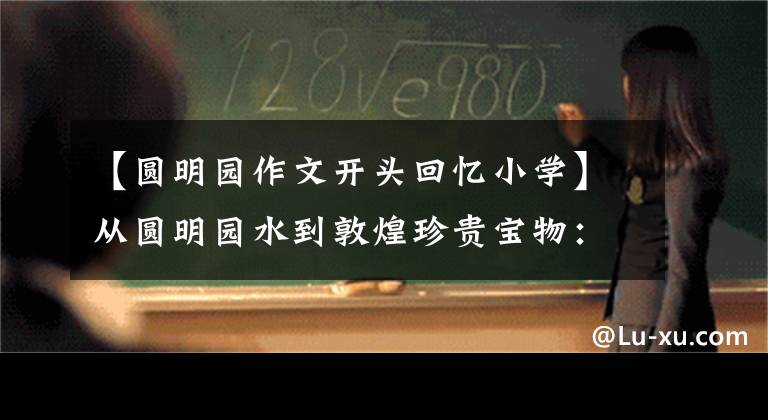 【圆明园作文开头回忆小学】从圆明园水到敦煌珍贵宝物：令人心碎后深思的历史