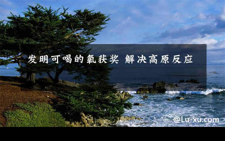 发明可喝的氧获奖 解决高原反应
