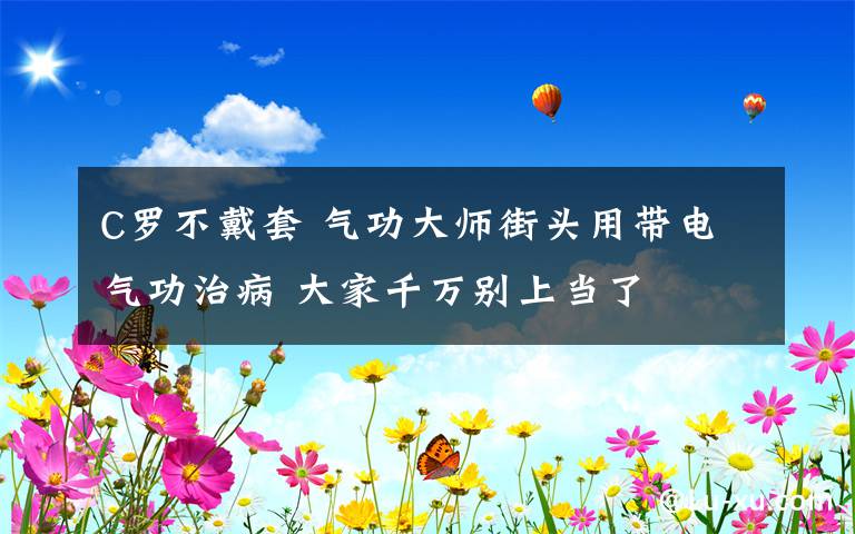 C罗不戴套 气功大师街头用带电气功治病 大家千万别上当了
