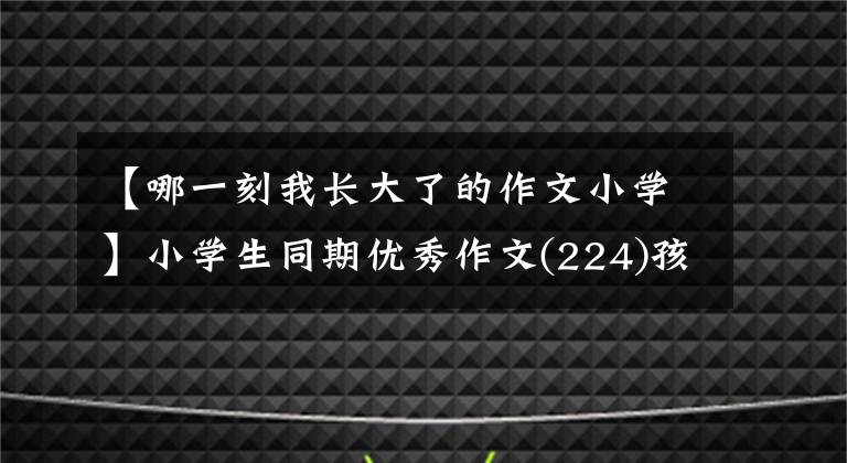 【哪一刻我长大了的作文小学】小学生同期优秀作文(224)孩子，你长大了啊。