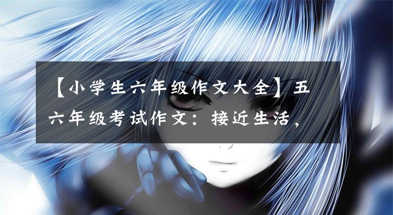 【小学生六年级作文大全】五六年级考试作文：接近生活，内容开放，真实性的自然表现。