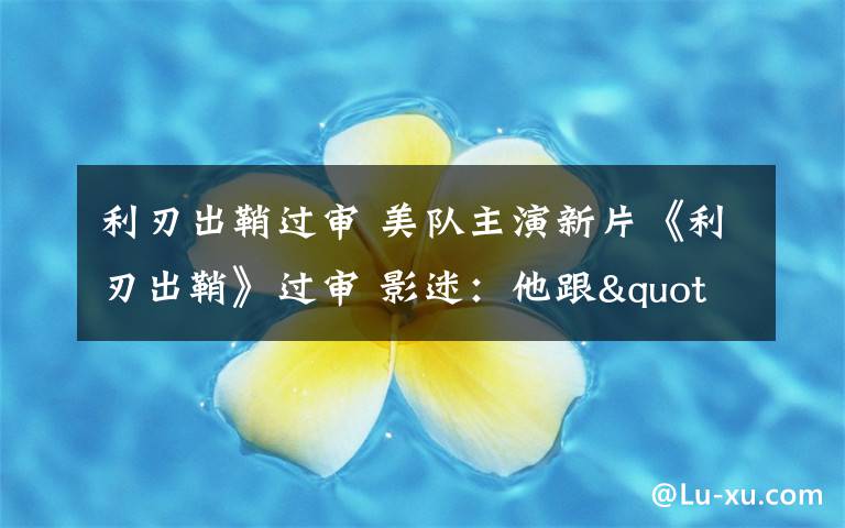 利刃出鞘过审 美队主演新片《利刃出鞘》过审 影迷：他跟"007"能擦出哪些火花？