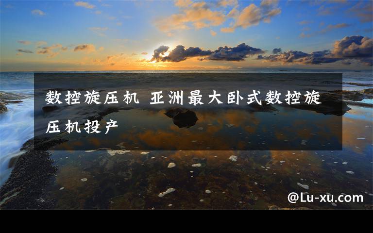 数控旋压机 亚洲最大卧式数控旋压机投产