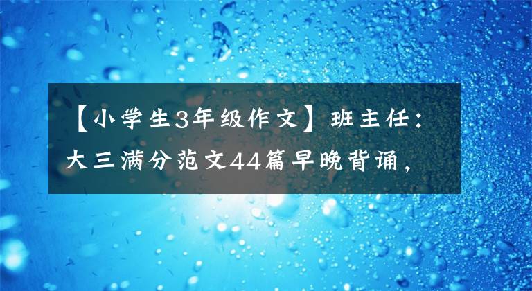 【小学生3年级作文】班主任：大三满分范文44篇早晚背诵，从模仿创新，写作回归优秀。