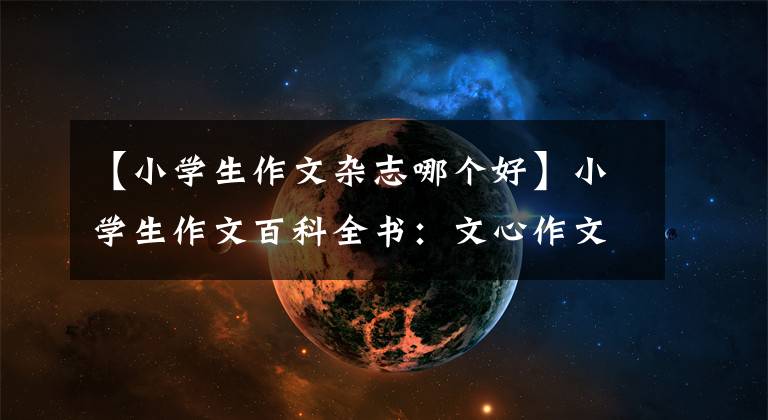【小学生作文杂志哪个好】小学生作文百科全书：文心作文40年献身
