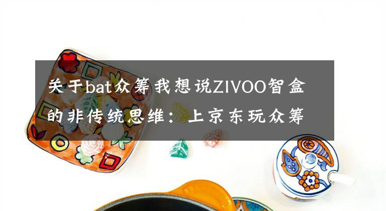 关于bat众筹我想说ZIVOO智盒的非传统思维：上京东玩众筹