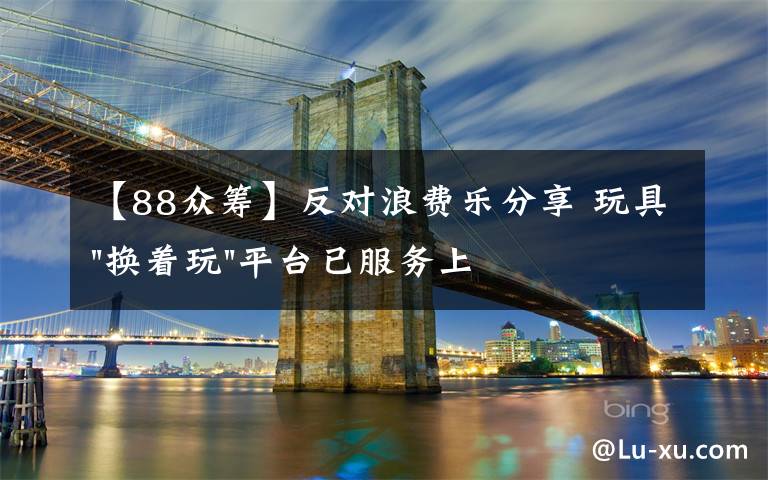 【88众筹】反对浪费乐分享 玩具"换着玩"平台已服务上万家庭