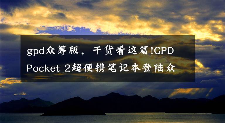 gpd众筹版，干货看这篇!GPD Pocket 2超便携笔记本登陆众筹 价格与配置已曝光