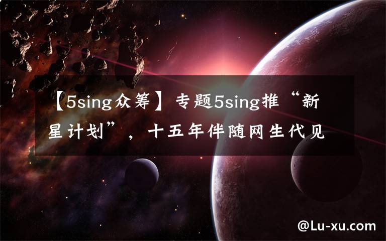 【5sing众筹】专题5sing推“新星计划”，十五年伴随网生代见证音乐行业起伏