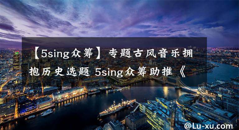 【5sing众筹】专题古风音乐拥抱历史选题 5sing众筹助推《东京梦华录》再现大宋风华