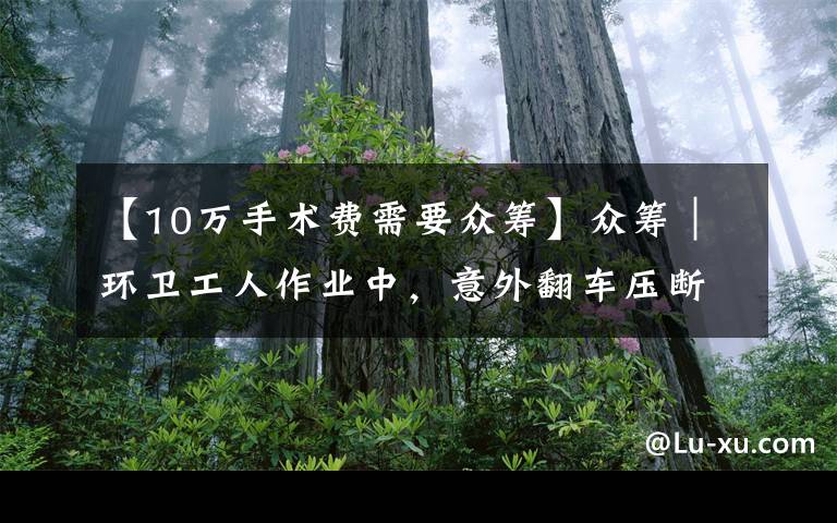 【10万手术费需要众筹】众筹｜环卫工人作业中，意外翻车压断肋骨，现急需10万元进行手术