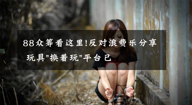 88众筹看这里!反对浪费乐分享 玩具"换着玩"平台已服务上万家庭