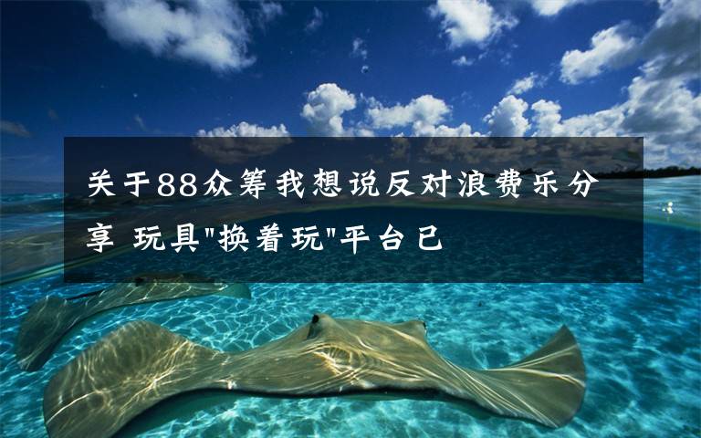 关于88众筹我想说反对浪费乐分享 玩具"换着玩"平台已服务上万家庭