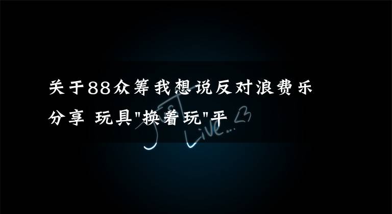 关于88众筹我想说反对浪费乐分享 玩具"换着玩"平台已服务上万家庭