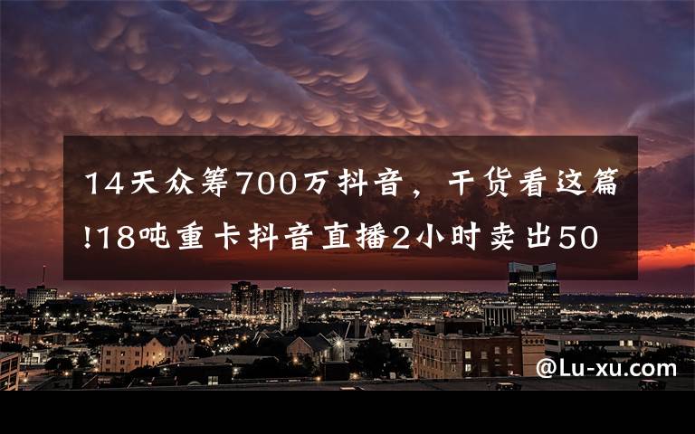 14天众筹700万抖音，干货看这篇!18吨重卡抖音直播2小时卖出5000万，是谁改变了潮水的方向？