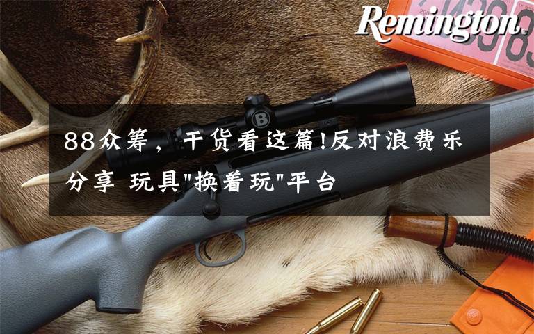 88众筹，干货看这篇!反对浪费乐分享 玩具"换着玩"平台已服务上万家庭