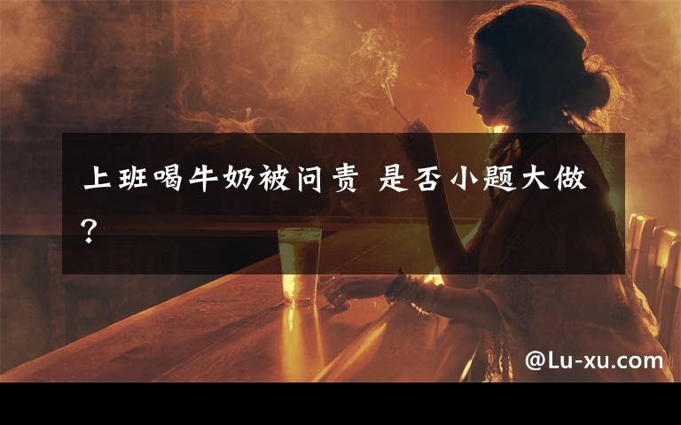 上班喝牛奶被问责 是否小题大做？