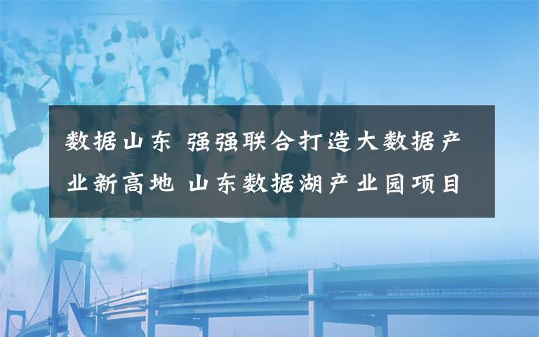 数据山东 强强联合打造大数据产业新高地 山东数据湖产业园项目奠基仪式成功举行